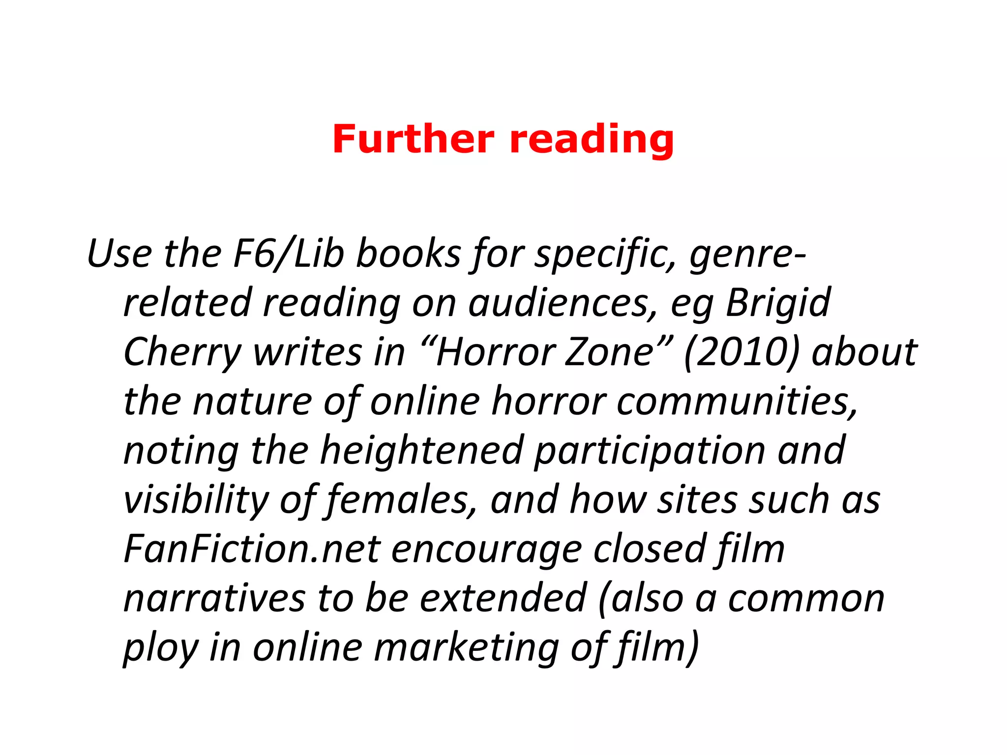 Use the F6/Lib books for specific, genre-related reading on audiences, eg Brigid Cherry writes in “Horror Zone” (2010) about the nature of online horror communities, noting the heightened participation and visibility of females, and how sites such as FanFiction.net encourage closed film narratives to be extended (also a common ploy in online marketing of film) Further reading 