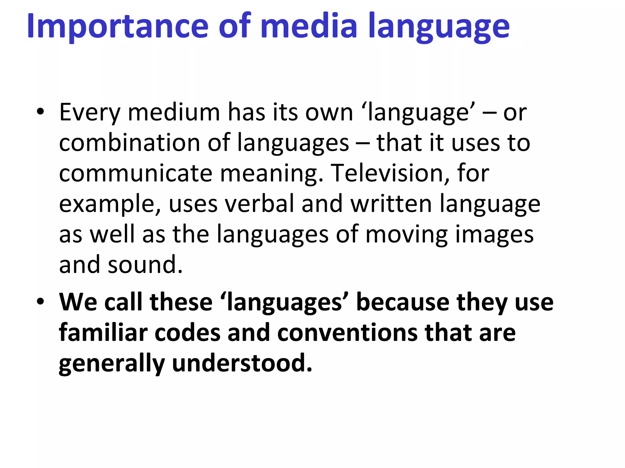 Importance of media language  Every medium has its own ‘language’ – or combination of languages – that it uses to communicate meaning. Television, for example, uses verbal and written language as well as the languages of moving images and sound.  We call these ‘languages’ because they use familiar codes and conventions that are generally understood.  