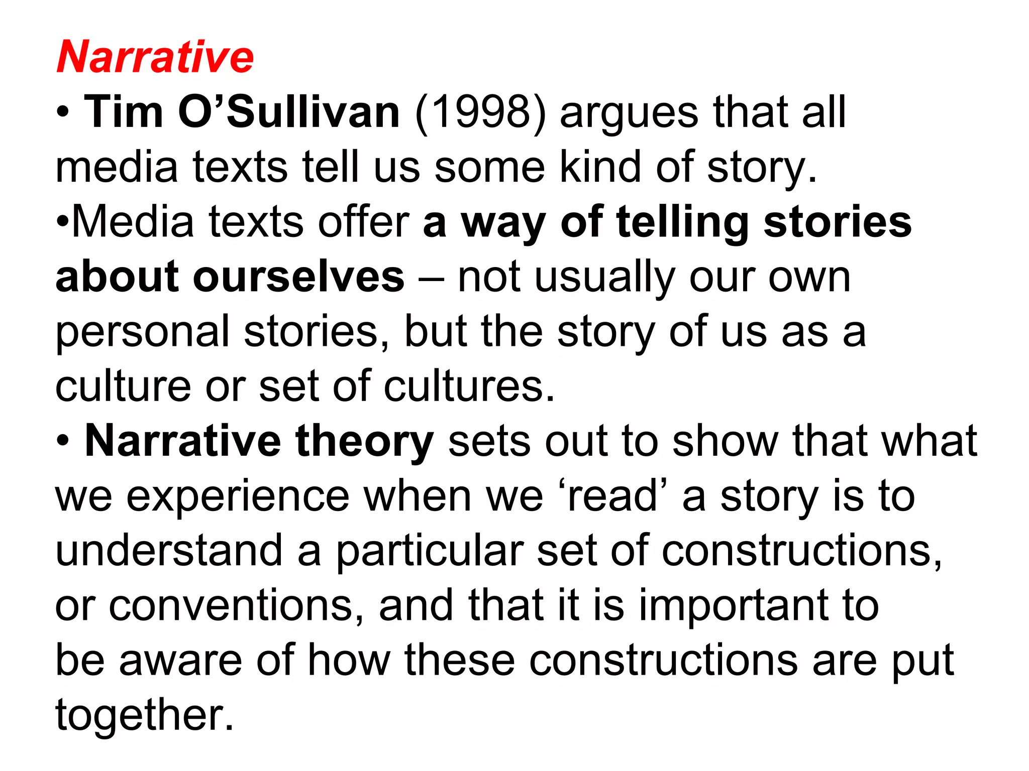 Narrative •  Tim O’Sullivan  (1998) argues that all media texts tell us some kind of story. • Media texts offer  a way of telling stories about ourselves  – not usually our own personal stories, but the story of us as a culture or set of cultures. •  Narrative theory  sets out to show that what we experience when we ‘read’ a story is to understand a particular set of constructions, or conventions, and that it is important to be aware of how these constructions are put together. 