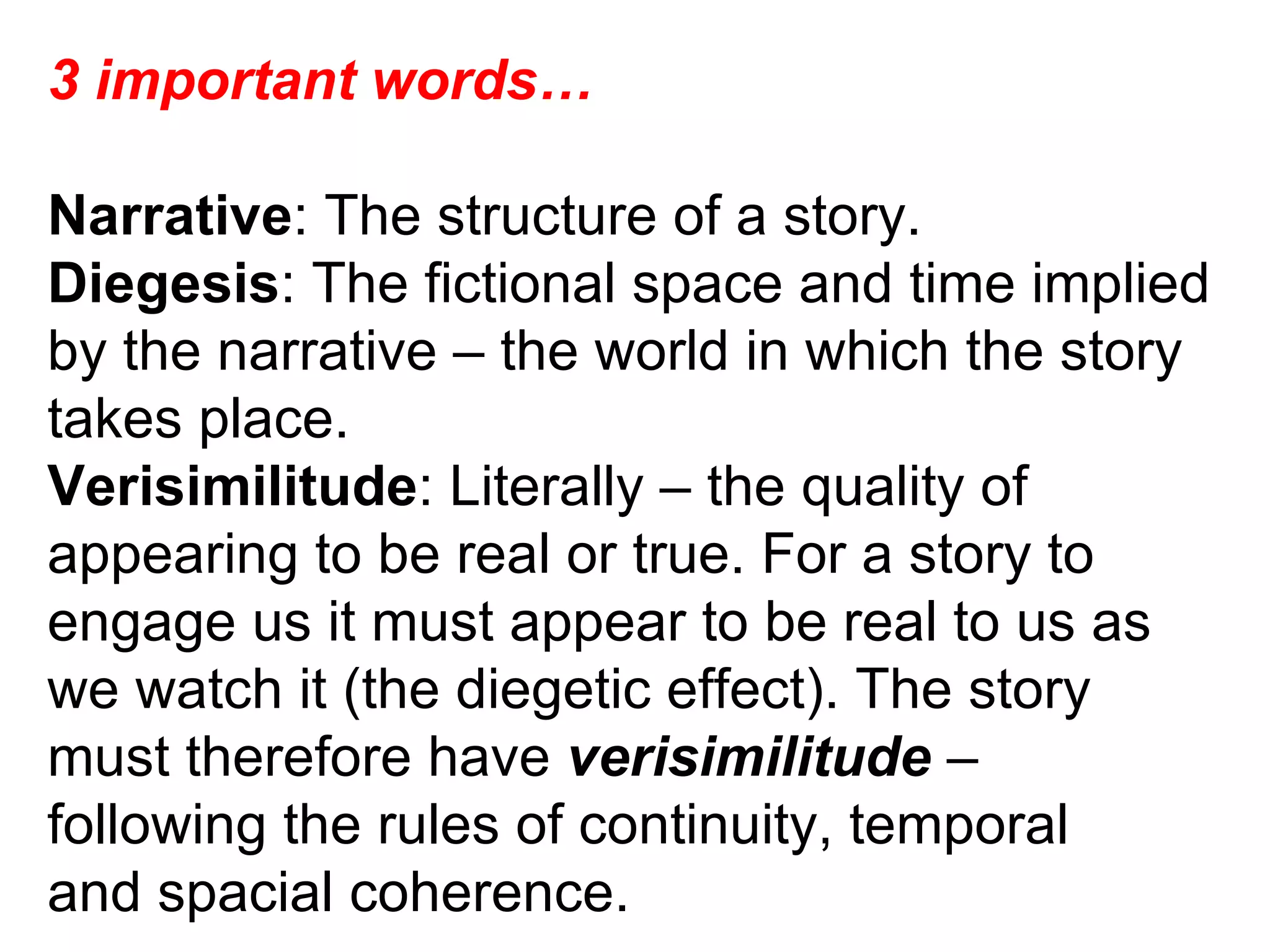 3 important words… Narrative : The structure of a story. Diegesis : The fictional space and time implied by the narrative – the world in which the story takes place. Verisimilitude : Literally – the quality of appearing to be real or true. For a story to engage us it must appear to be real to us as we watch it (the diegetic effect). The story must therefore have  verisimilitude  – following the rules of continuity, temporal and spacial coherence. 