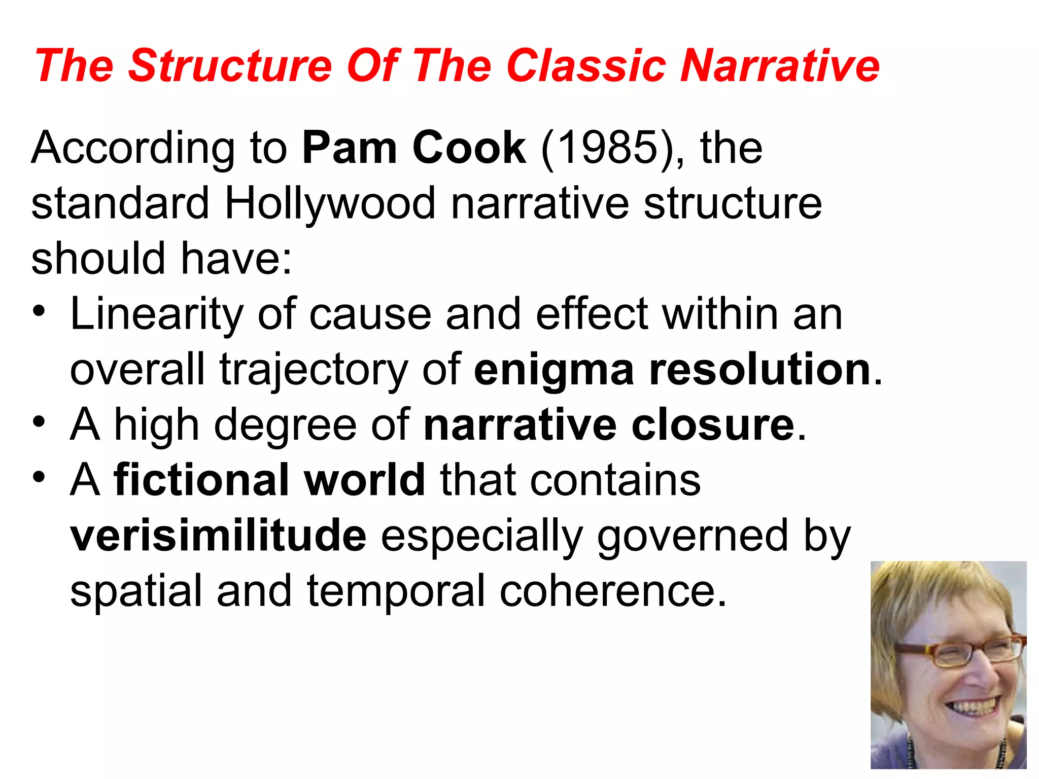 The Structure Of The Classic Narrative According to  Pam Cook  (1985), the standard Hollywood narrative structure should have: Linearity of cause and effect within an overall trajectory of  enigma resolution . A high degree of  narrative closure . A  fictional world  that contains  verisimilitude  especially governed by spatial and temporal coherence. 