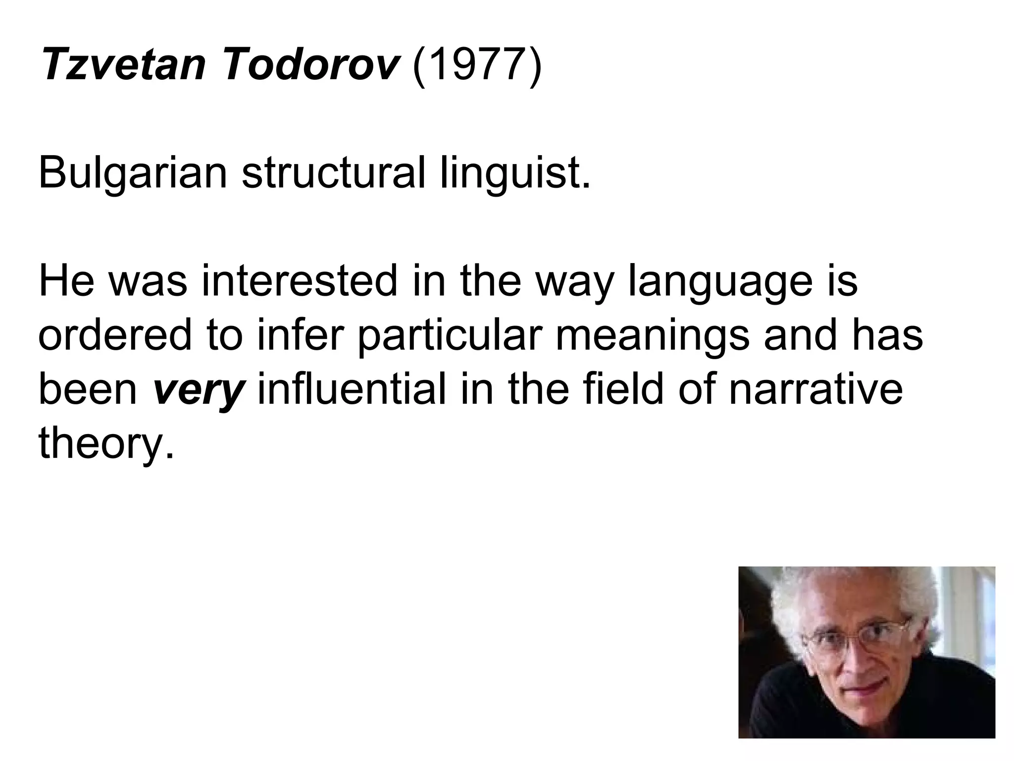 Tzvetan Todorov  (1977) Bulgarian structural linguist. He was interested in the way language is ordered to infer particular meanings and has been  very  influential in the field of narrative theory. 