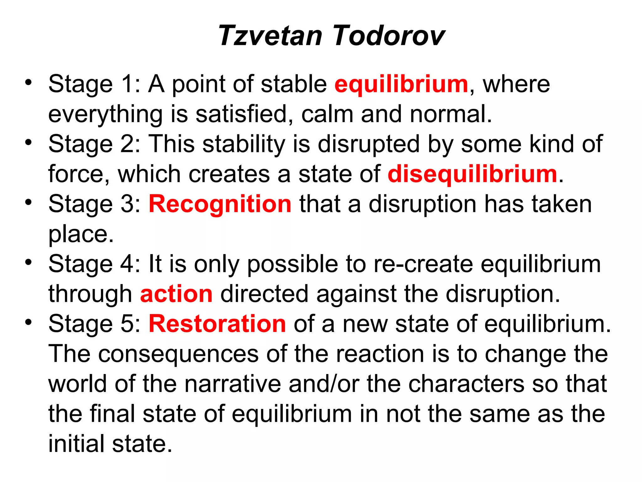 Stage 1: A point of stable  equilibrium , where everything is satisfied, calm and normal. Stage 2: This stability is disrupted by some kind of force, which creates a state of  disequilibrium . Stage 3:  Recognition  that a disruption has taken place. Stage 4: It is only possible to re-create equilibrium through  action  directed against the disruption. Stage 5:  Restoration  of a new state of equilibrium. The consequences of the reaction is to change the world of the narrative and/or the characters so that the final state of equilibrium in not the same as the initial state. Tzvetan Todorov 