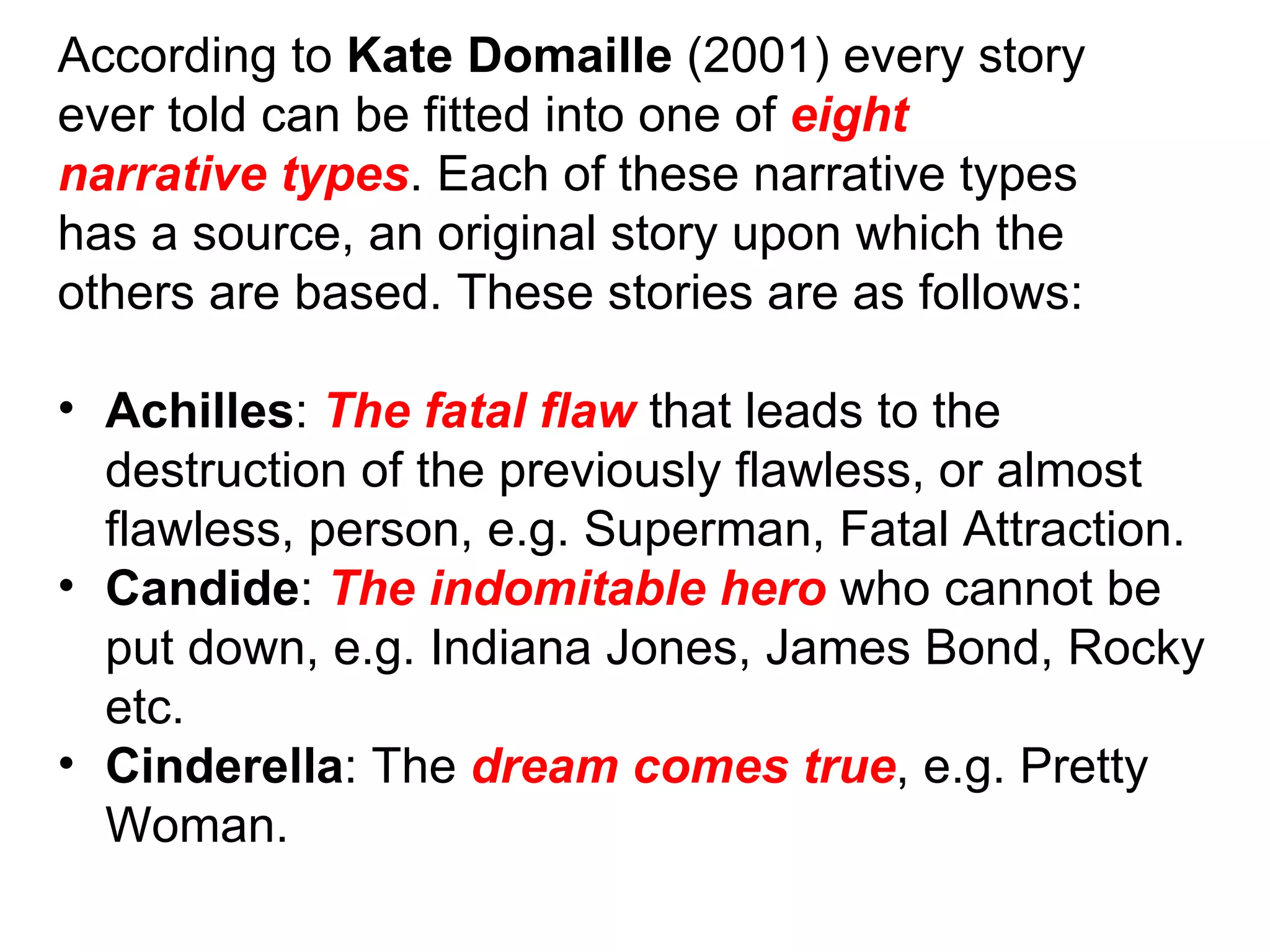 According to  Kate Domaille  (2001) every story ever told can be fitted into one of  eight narrative types . Each of these narrative types has a source, an original story upon which the others are based. These stories are as follows: Achilles :  The fatal flaw  that leads to the destruction of the previously flawless, or almost flawless, person, e.g. Superman, Fatal Attraction. Candide :  The indomitable hero  who cannot be put down, e.g. Indiana Jones, James Bond, Rocky etc. Cinderella : The  dream comes true , e.g. Pretty Woman. 