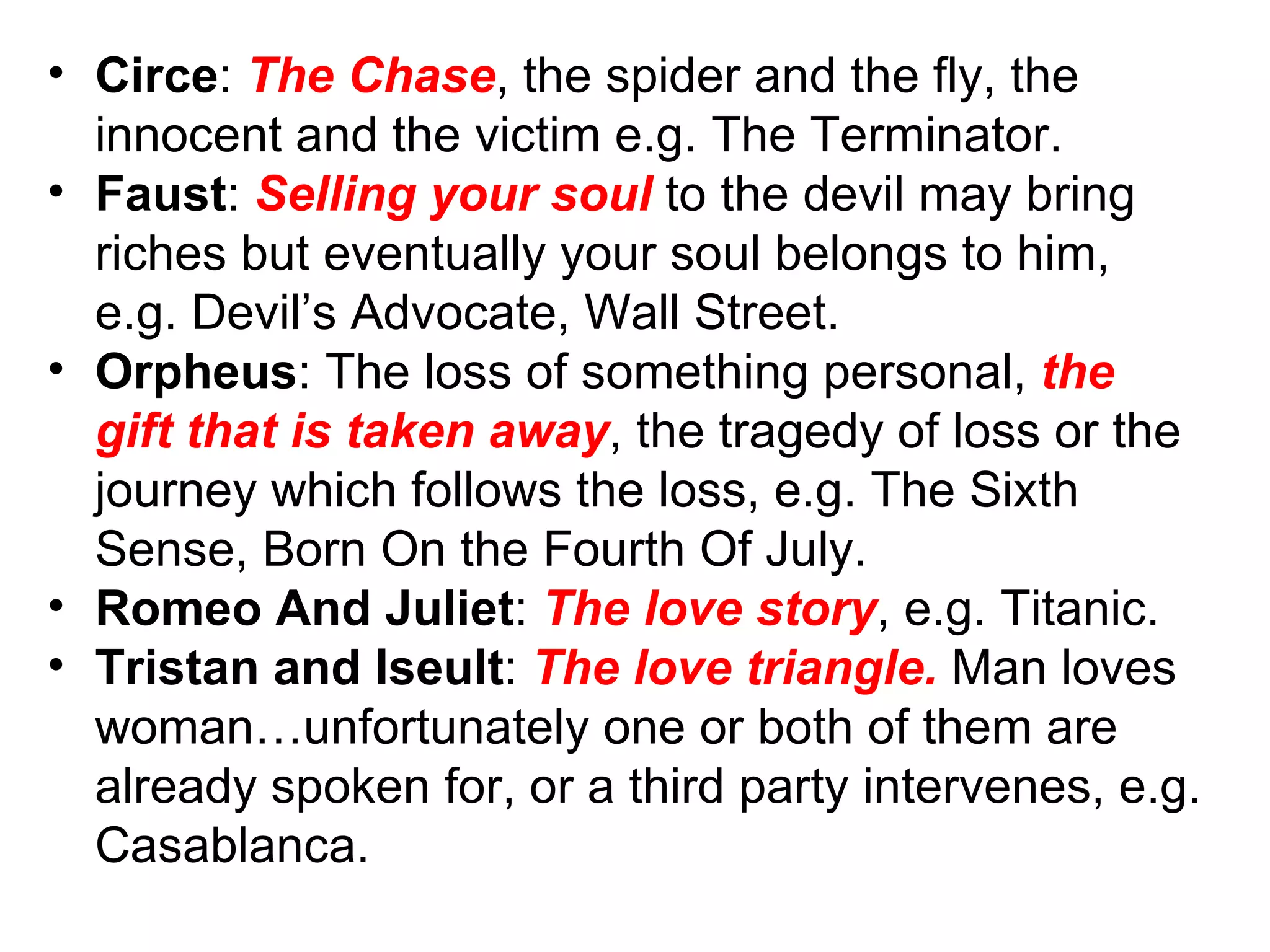 Circe :  The Chase , the spider and the fly, the innocent and the victim e.g. The Terminator.  Faust :  Selling your soul  to the devil may bring riches but eventually your soul belongs to him, e.g. Devil’s Advocate, Wall Street. Orpheus : The loss of something personal,  the gift that is taken away , the tragedy of loss or the journey which follows the loss, e.g. The Sixth Sense, Born On the Fourth Of July. Romeo And Juliet :  The love story , e.g. Titanic. Tristan and Iseult :  The love triangle.  Man loves woman…unfortunately one or both of them are  already spoken for, or a third party intervenes, e.g. Casablanca. 