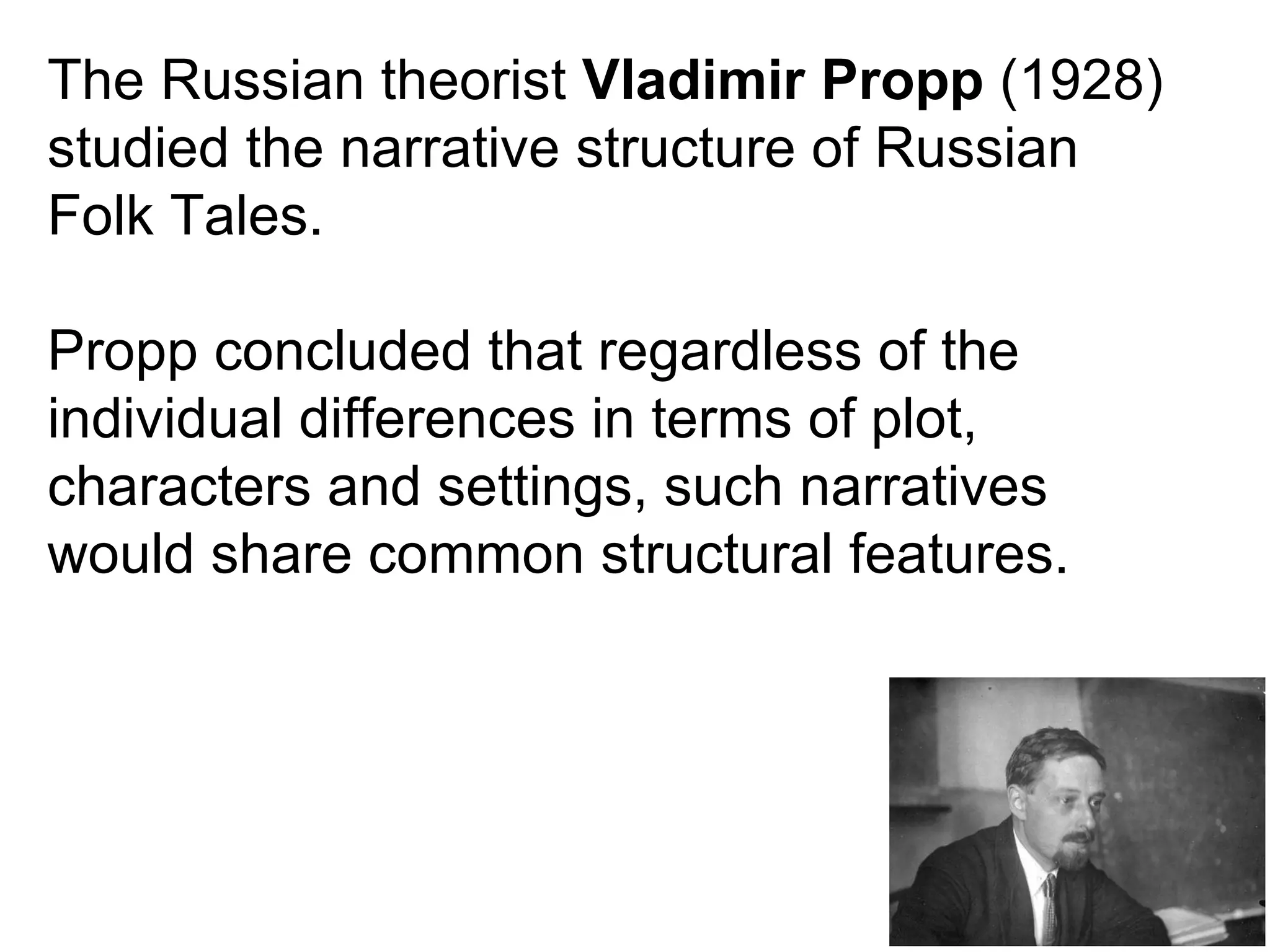 The Russian theorist  Vladimir Propp  (1928) studied the narrative structure of Russian Folk Tales. Propp concluded that regardless of the individual differences in terms of plot, characters and settings, such narratives would share common structural features. 