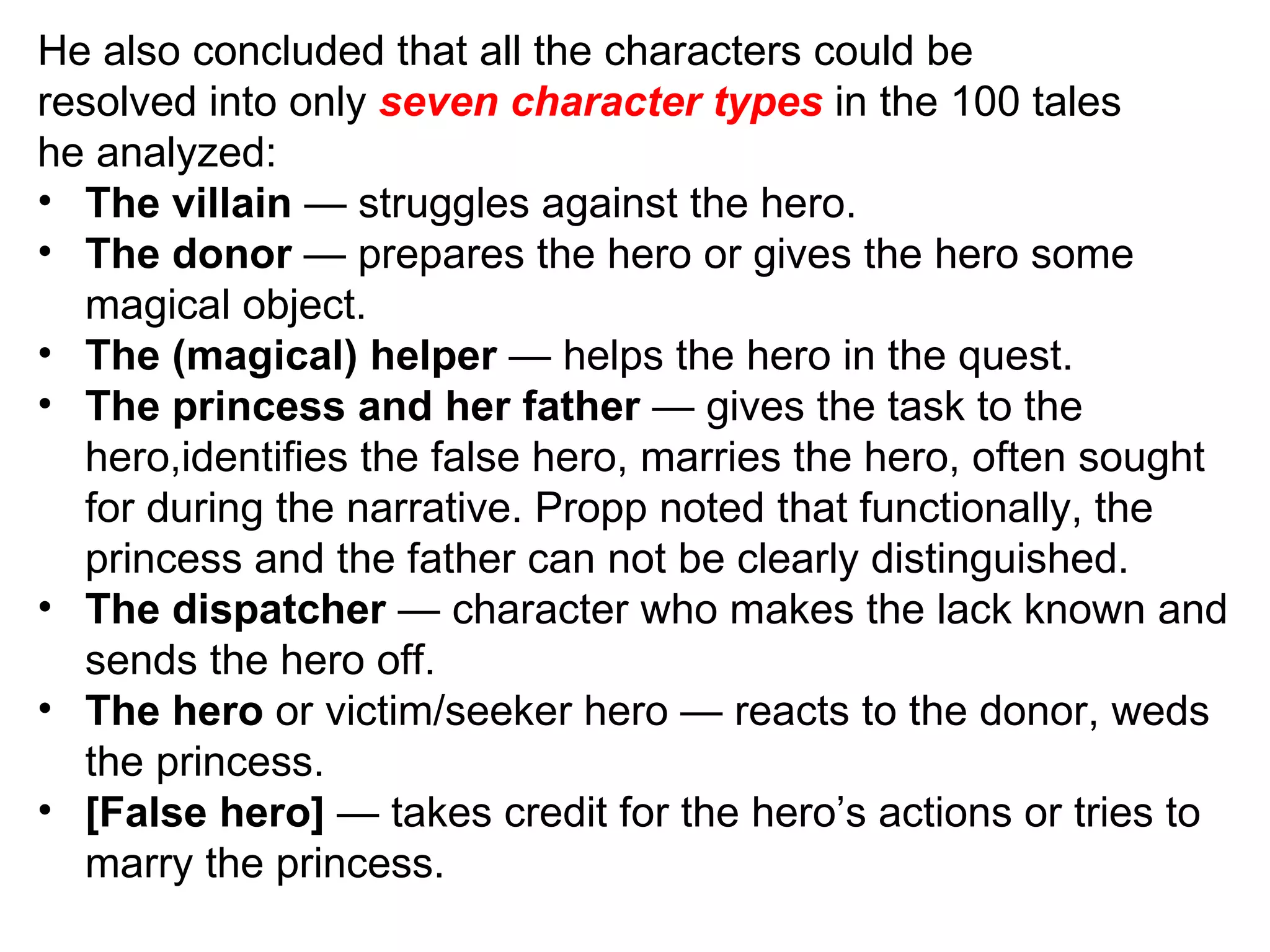 He also concluded that all the characters could be resolved into only  seven character types  in the 100 tales he analyzed: The villain  — struggles against the hero. The donor  — prepares the hero or gives the hero some magical object. The (magical) helper  — helps the hero in the quest. The princess and her father  — gives the task to the hero,identifies the false hero, marries the hero, often sought for during the narrative. Propp noted that functionally, the princess and the father can not be clearly distinguished. The dispatcher  — character who makes the lack known and sends the hero off. The hero  or victim/seeker hero — reacts to the donor, weds the princess. [False hero]  — takes credit for the hero’s actions or tries to marry the princess. 