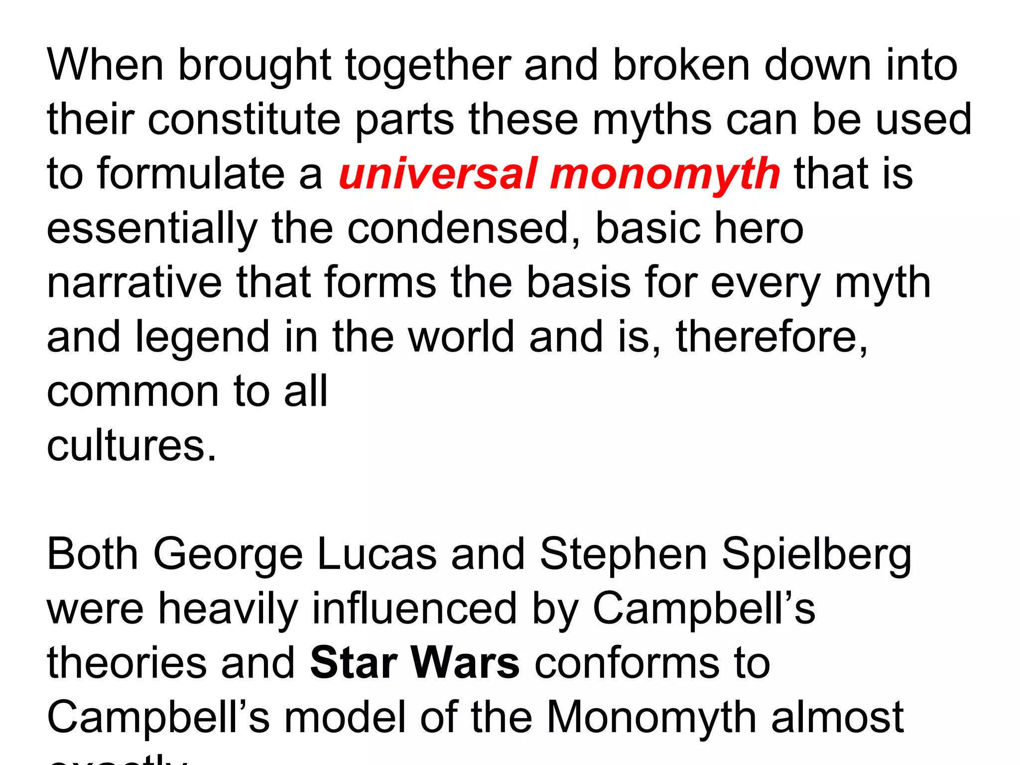 When brought together and broken down into their constitute parts these myths can be used to formulate a  universal monomyth  that is essentially the condensed, basic hero narrative that forms the basis for every myth and legend in the world and is, therefore, common to all cultures. Both George Lucas and Stephen Spielberg were heavily influenced by Campbell’s theories and  Star Wars  conforms to Campbell’s model of the Monomyth almost exactly. 