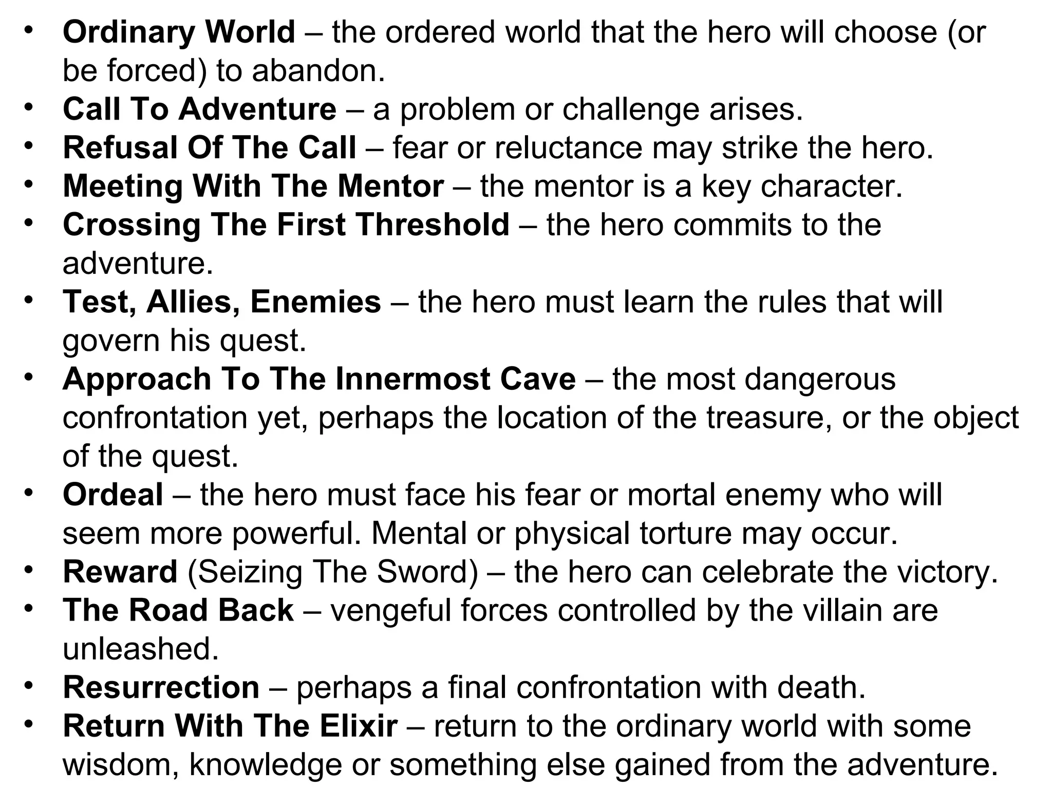Ordinary World  – the ordered world that the hero will choose (or be forced) to abandon. Call To Adventure  – a problem or challenge arises. Refusal Of The Call  – fear or reluctance may strike the hero. Meeting With The Mentor  – the mentor is a key character. Crossing The First Threshold  – the hero commits to the adventure. Test, Allies, Enemies  – the hero must learn the rules that will govern his quest. Approach To The Innermost Cave  – the most dangerous confrontation yet, perhaps the location of the treasure, or the object of the quest. Ordeal  – the hero must face his fear or mortal enemy who will seem more powerful. Mental or physical torture may occur. Reward  (Seizing The Sword) – the hero can celebrate the victory. The Road Back  – vengeful forces controlled by the villain are unleashed. Resurrection  – perhaps a final confrontation with death. Return With The Elixir  – return to the ordinary world with some wisdom, knowledge or something else gained from the adventure. 