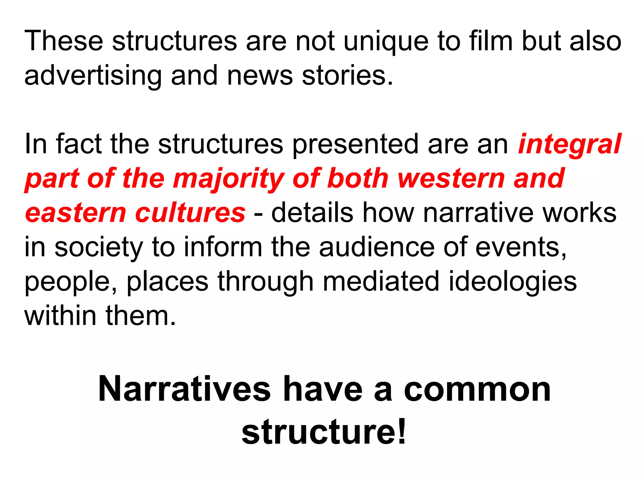 These structures are not unique to film but also advertising and news stories. In fact the structures presented are an  integral part of the majority of both western and eastern cultures  - details how narrative works in society to inform the audience of events, people, places through mediated ideologies within them. Narratives have a common structure! 