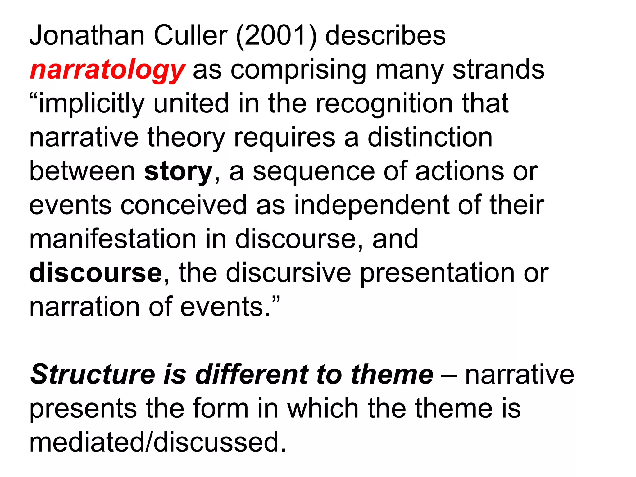 Jonathan Culler (2001) describes narratology  as comprising many strands “ implicitly united in the recognition that narrative theory requires a distinction between  story , a sequence of actions or events conceived as independent of their manifestation in discourse, and discourse , the discursive presentation or narration of events.” Structure is different to theme  – narrative presents the form in which the theme is mediated/discussed. 