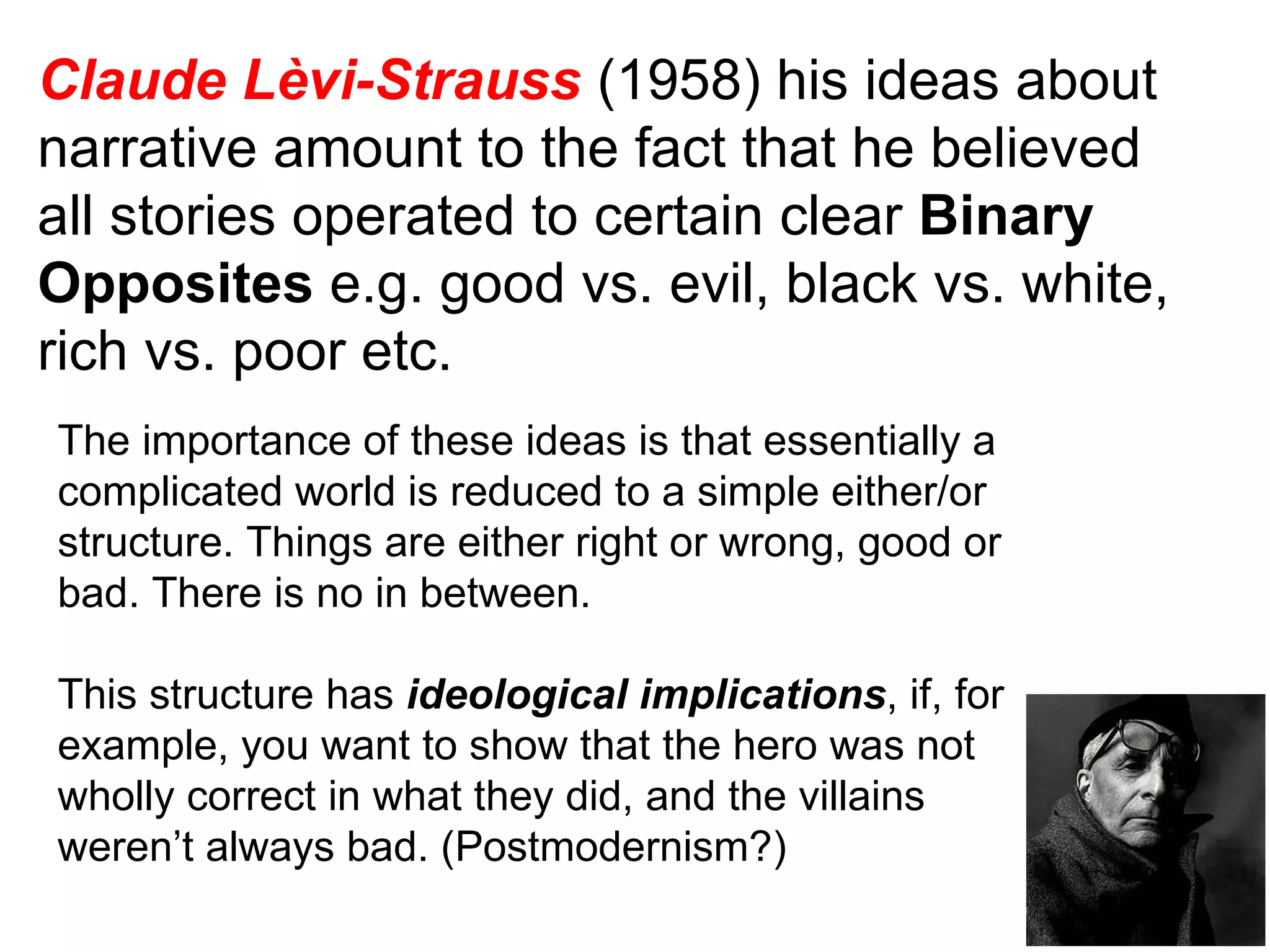 Claude Lèvi-Strauss  (1958) his ideas about narrative amount to the fact that he believed all stories operated to certain clear  Binary Opposites  e.g. good vs. evil, black vs. white, rich vs. poor etc. The importance of these ideas is that essentially a complicated world is reduced to a simple either/or structure. Things are either right or wrong, good or bad. There is no in between. This structure has  ideological implications , if, for example, you want to show that the hero was not wholly correct in what they did, and the villains weren’t always bad. (Postmodernism?) 