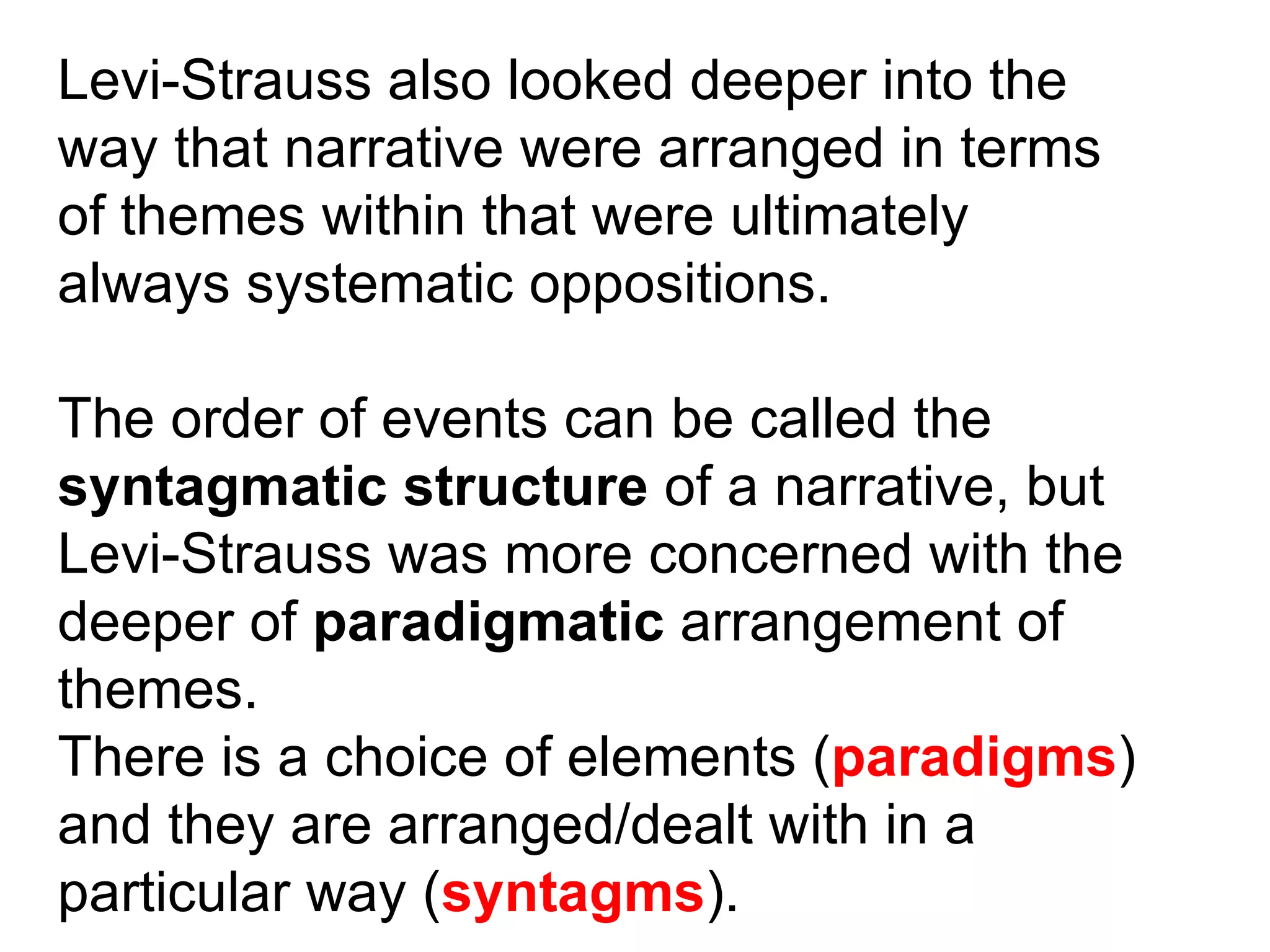 Levi-Strauss also looked deeper into the way that narrative were arranged in terms of themes within that were ultimately always systematic oppositions. The order of events can be called the syntagmatic structure  of a narrative, but Levi-Strauss was more concerned with the deeper of  paradigmatic  arrangement of themes. There is a choice of elements ( paradigms ) and they are arranged/dealt with in a particular way ( syntagms ). 