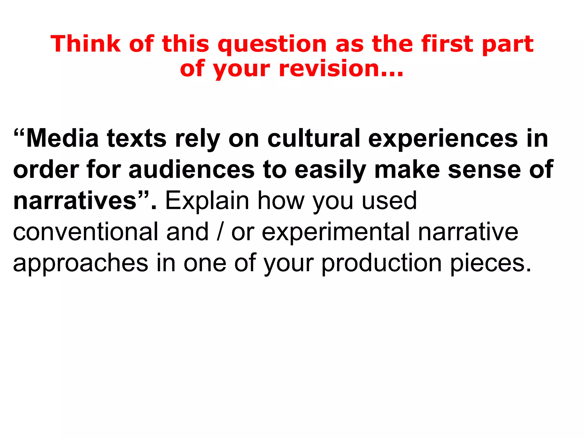 “ Media texts rely on cultural experiences in order for audiences to easily make sense of narratives”.  Explain how you used conventional and / or experimental narrative approaches in one of your production pieces. Think of this question as the first part of your revision... 