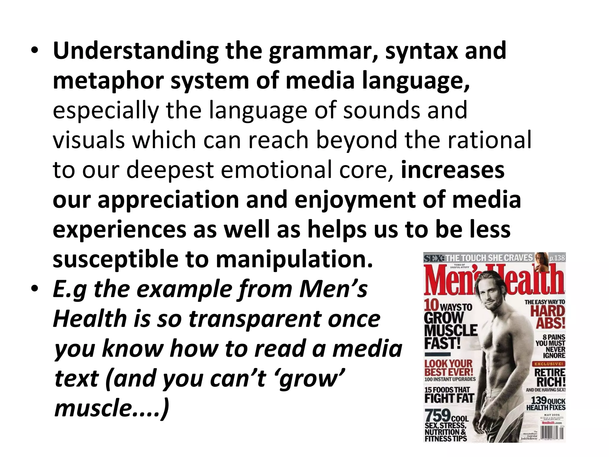 Understanding the grammar, syntax and metaphor system of media language,  especially the language of sounds and visuals which can reach beyond the rational to our deepest emotional core,  increases our appreciation and enjoyment of media experiences as well as helps us to be less susceptible to manipulation.  E.g the example from Men’s Health is so transparent once you know how to read a media text (and you can’t ‘grow’ muscle....)  