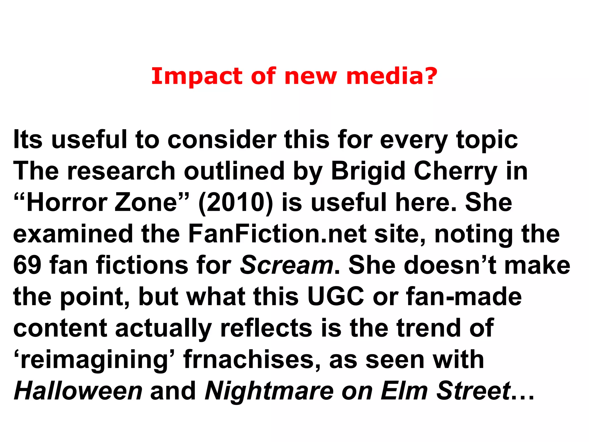Its useful to consider this for every topic The research outlined by Brigid Cherry in “Horror Zone” (2010) is useful here. She examined the FanFiction.net site, noting the 69 fan fictions for  Scream . She doesn’t make the point, but what this UGC or fan-made content actually reflects is the trend of ‘reimagining’ frnachises, as seen with  Halloween  and  Nightmare on Elm Street … Impact of new media? 