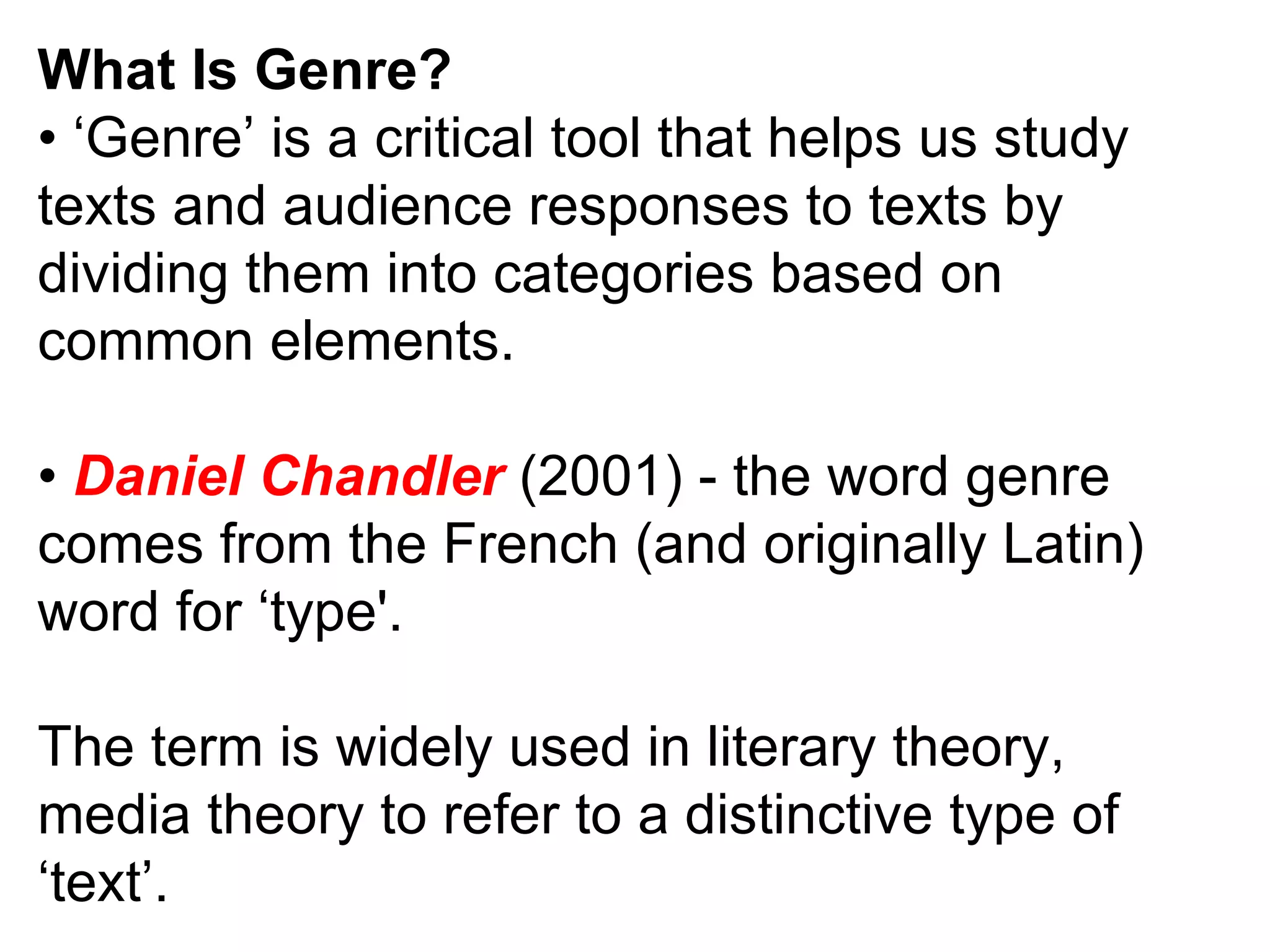 What Is Genre? • ‘ Genre’ is a critical tool that helps us study texts and audience responses to texts by dividing them into categories based on common elements. •  Daniel Chandler  (2001) - the word genre comes from the French (and originally Latin) word for ‘type'. The term is widely used in literary theory, media theory to refer to a distinctive type of ‘text’. 