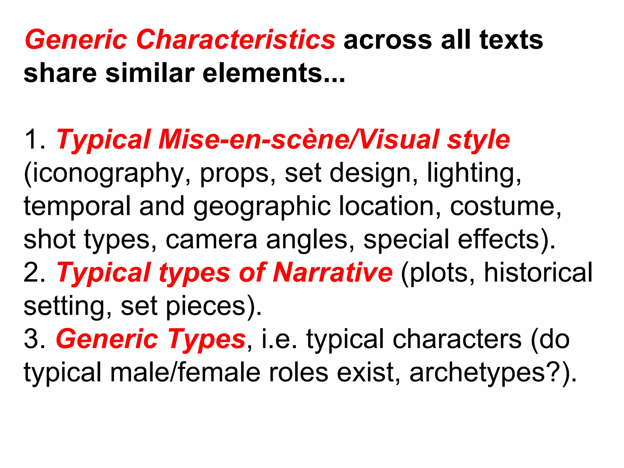 Generic Characteristics  across all texts share similar elements... 1.  Typical Mise-en-scène/Visual style (iconography, props, set design, lighting, temporal and geographic location, costume, shot types, camera angles, special effects). 2.  Typical types of Narrative  (plots, historical setting, set pieces). 3.  Generic Types , i.e. typical characters (do typical male/female roles exist, archetypes?). 