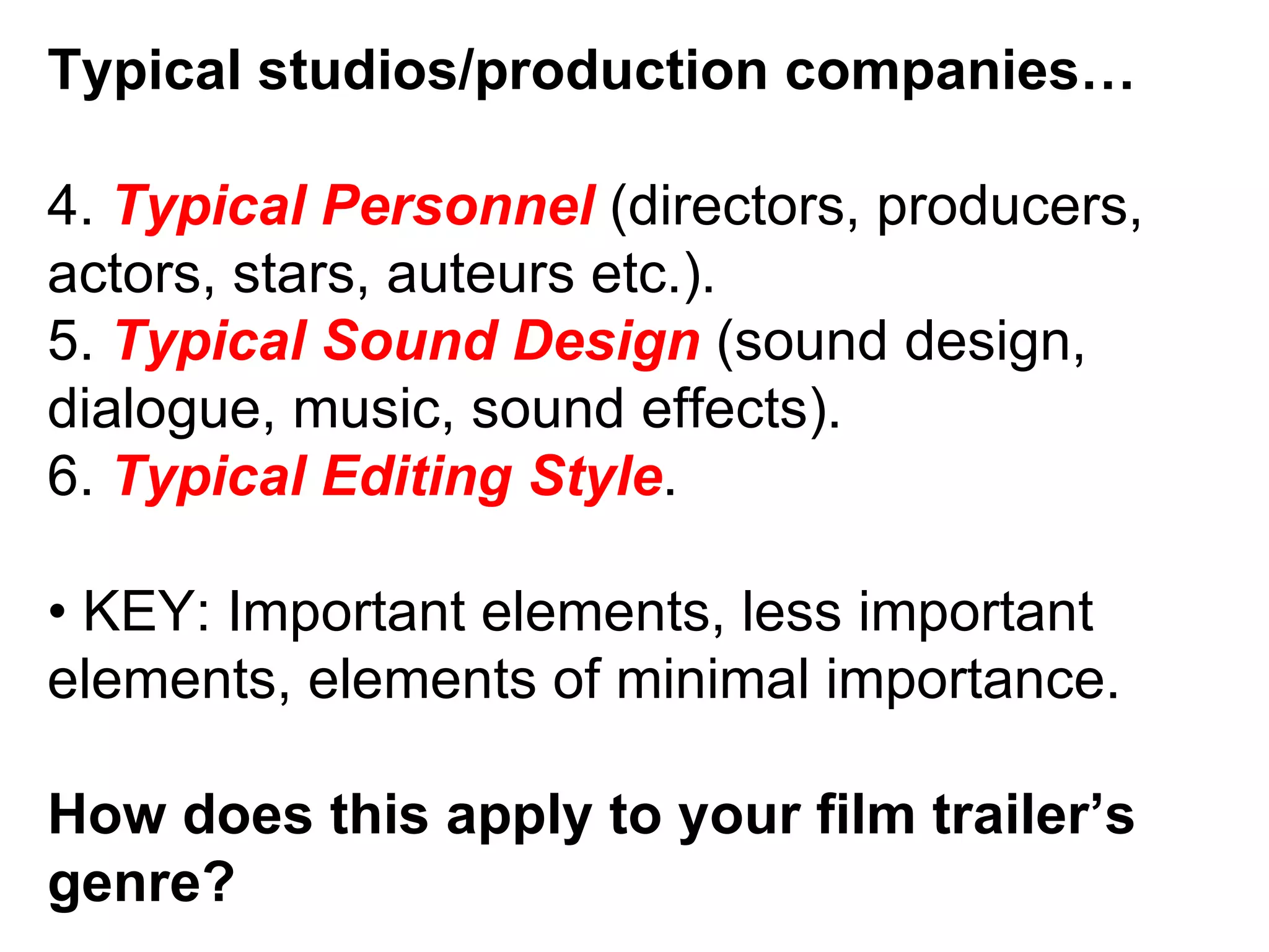 Typical studios/production companies… 4.  Typical Personnel  (directors, producers, actors, stars, auteurs etc.). 5.  Typical Sound Design  (sound design, dialogue, music, sound effects). 6.  Typical Editing Style . •  KEY: Important elements, less important elements, elements of minimal importance. How does this apply to your film trailer’s genre? 