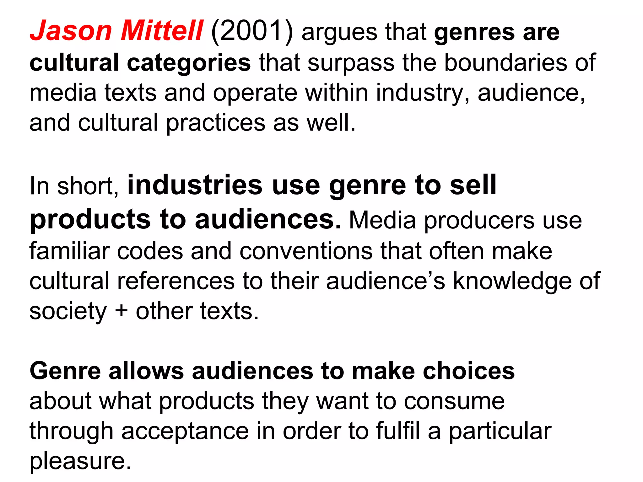 Jason Mittell  (2001)  argues that  genres are cultural categories  that surpass the boundaries of media texts and operate within industry, audience, and cultural practices as well. In short,  industries use genre to sell products to audiences .  Media producers use familiar codes and conventions that often make cultural references to their audience’s knowledge of society + other texts. Genre allows audiences to make choices about what products they want to consume through acceptance in order to fulfil a particular pleasure. 