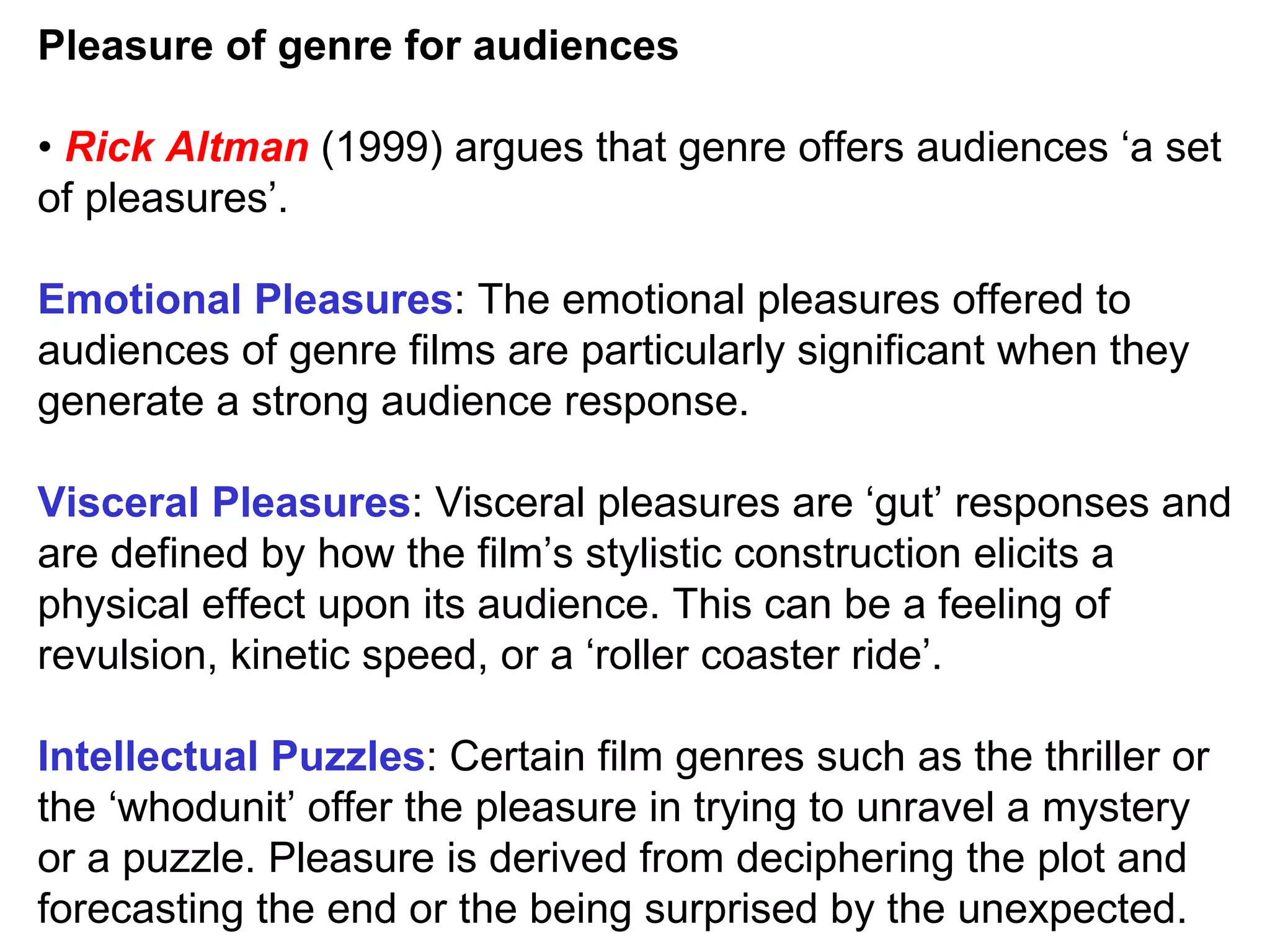 Pleasure of genre for audiences •  Rick Altman  (1999) argues that genre offers audiences ‘a set of pleasures’. Emotional Pleasures : The emotional pleasures offered to audiences of genre films are particularly significant when they generate a strong audience response. Visceral Pleasures : Visceral pleasures are ‘gut’ responses and are defined by how the film’s stylistic construction elicits a physical effect upon its audience. This can be a feeling of revulsion, kinetic speed, or a ‘roller coaster ride’. Intellectual Puzzles : Certain film genres such as the thriller or the ‘whodunit’ offer the pleasure in trying to unravel a mystery or a puzzle. Pleasure is derived from deciphering the plot and forecasting the end or the being surprised by the unexpected. 