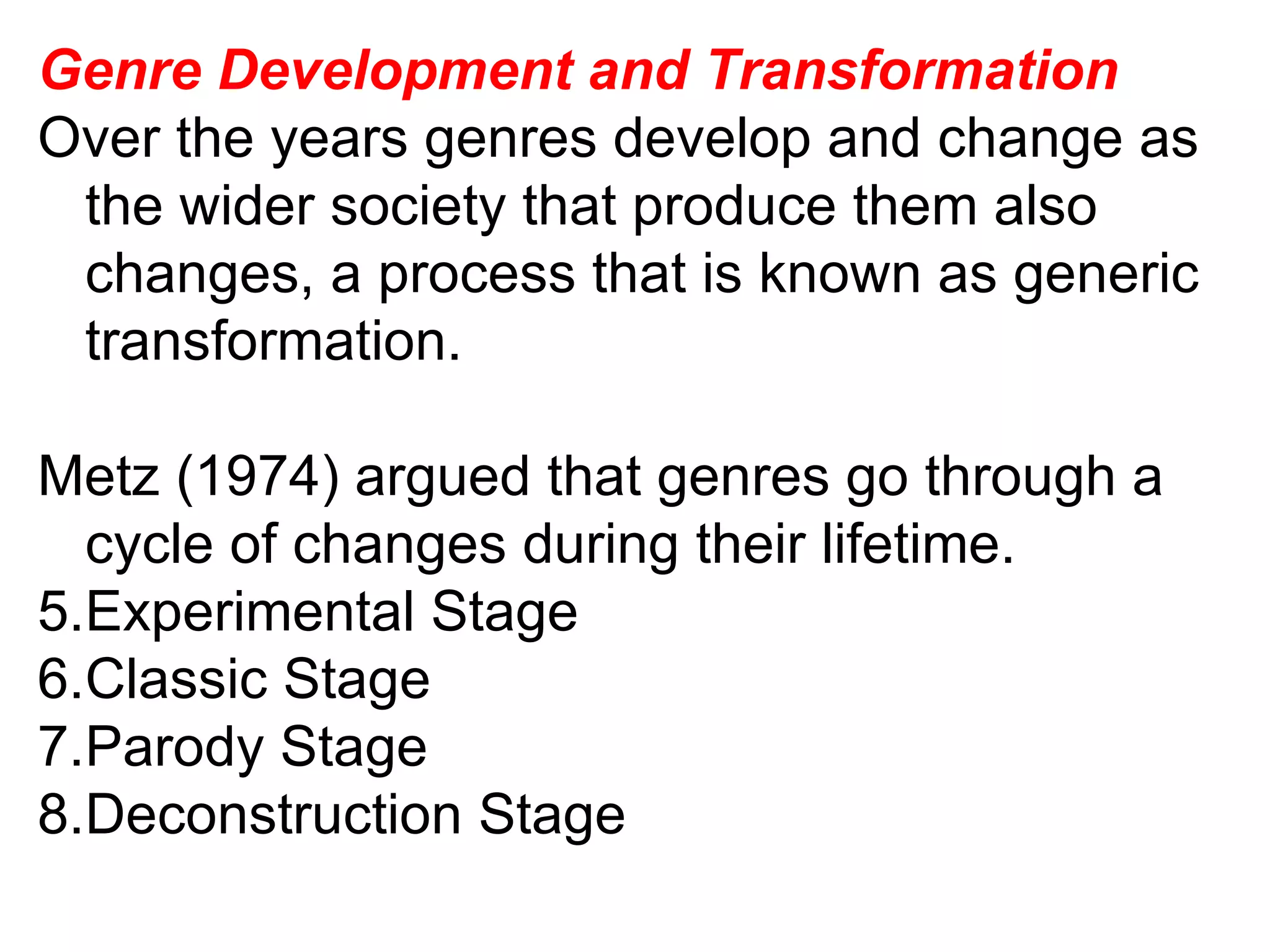 Genre Development and Transformation Over the years genres develop and change as the wider society that produce them also changes, a process that is known as generic transformation. Metz (1974) argued that genres go through a cycle of changes during their lifetime. Experimental Stage Classic Stage Parody Stage Deconstruction Stage 