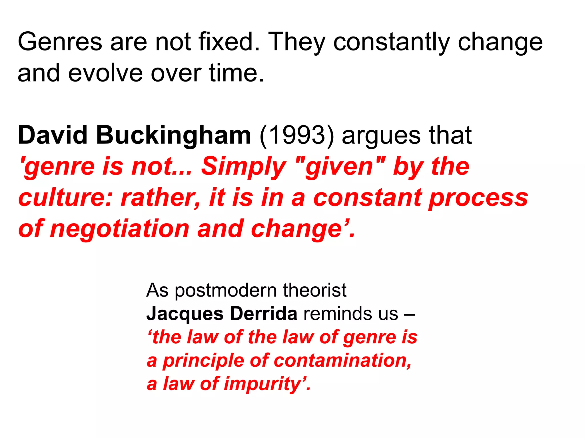 Genres are not fixed. They constantly change and evolve over time. David Buckingham  (1993) argues that  'genre is not... Simply &quot;given&quot; by the culture: rather, it is in a constant process of negotiation and change’. As postmodern theorist  Jacques Derrida  reminds us –  ‘the law of the law of genre is a principle of contamination, a law of impurity’. 