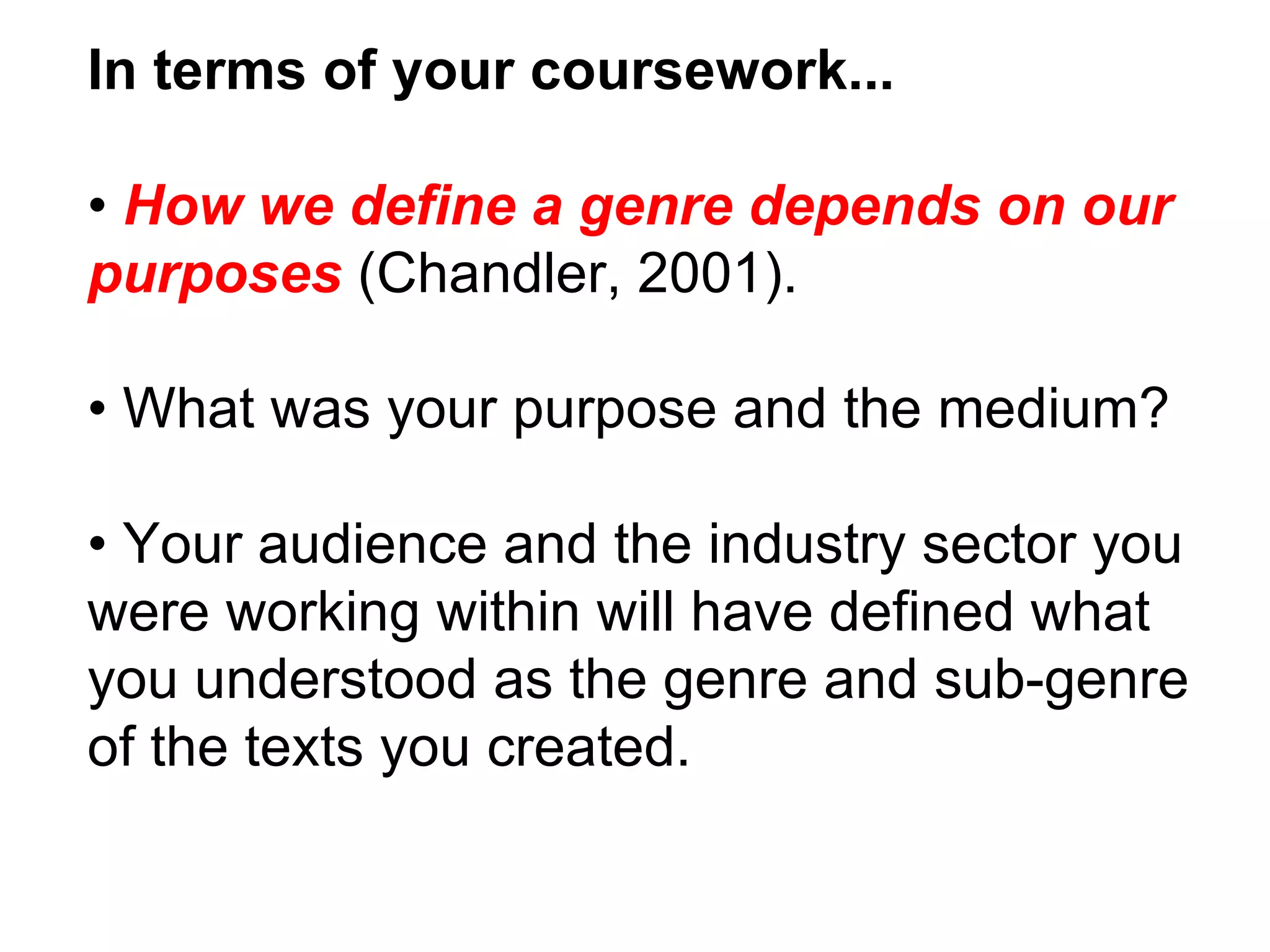 In terms of your coursework... •  How we define a genre depends on our purposes  (Chandler, 2001). •  What was your purpose and the medium? •  Your audience and the industry sector you were working within will have defined what you understood as the genre and sub-genre of the texts you created. 