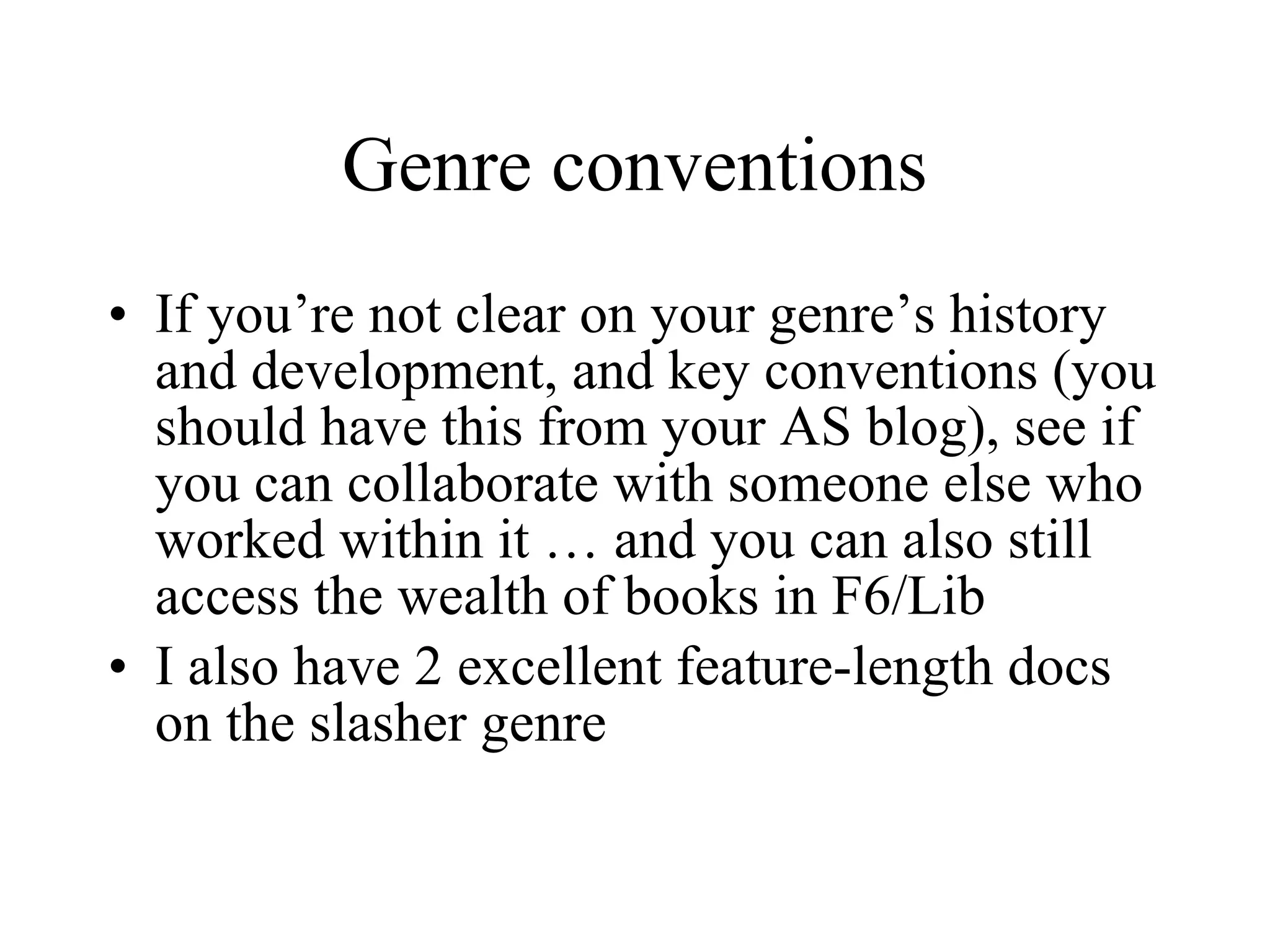 Genre conventions If you’re not clear on your genre’s history and development, and key conventions (you should have this from your AS blog), see if you can collaborate with someone else who worked within it … and you can also still access the wealth of books in F6/Lib I also have 2 excellent feature-length docs on the slasher genre 