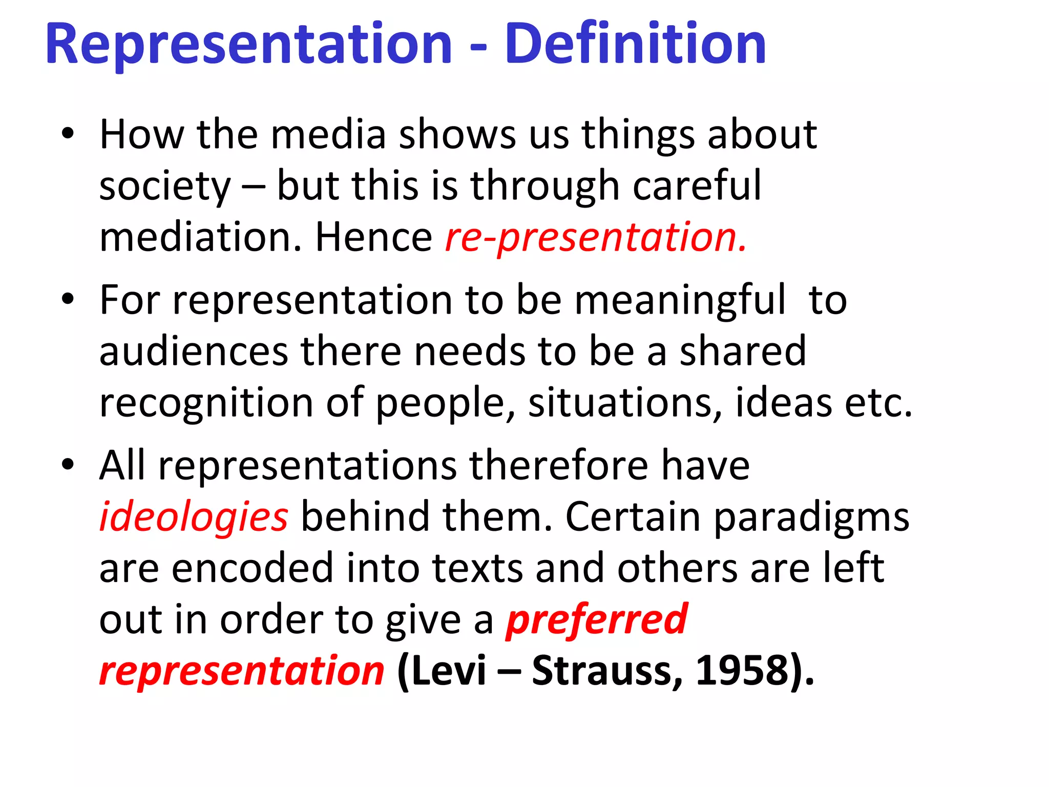 Representation - Definition How the media shows us things about society – but this is through careful mediation. Hence  re-presentation. For representation to be meaningful  to audiences there needs to be a shared recognition of people, situations, ideas etc. All representations therefore have  ideologies  behind them. Certain paradigms are encoded into texts and others are left out in order to give a  preferred representation   (Levi – Strauss, 1958). 
