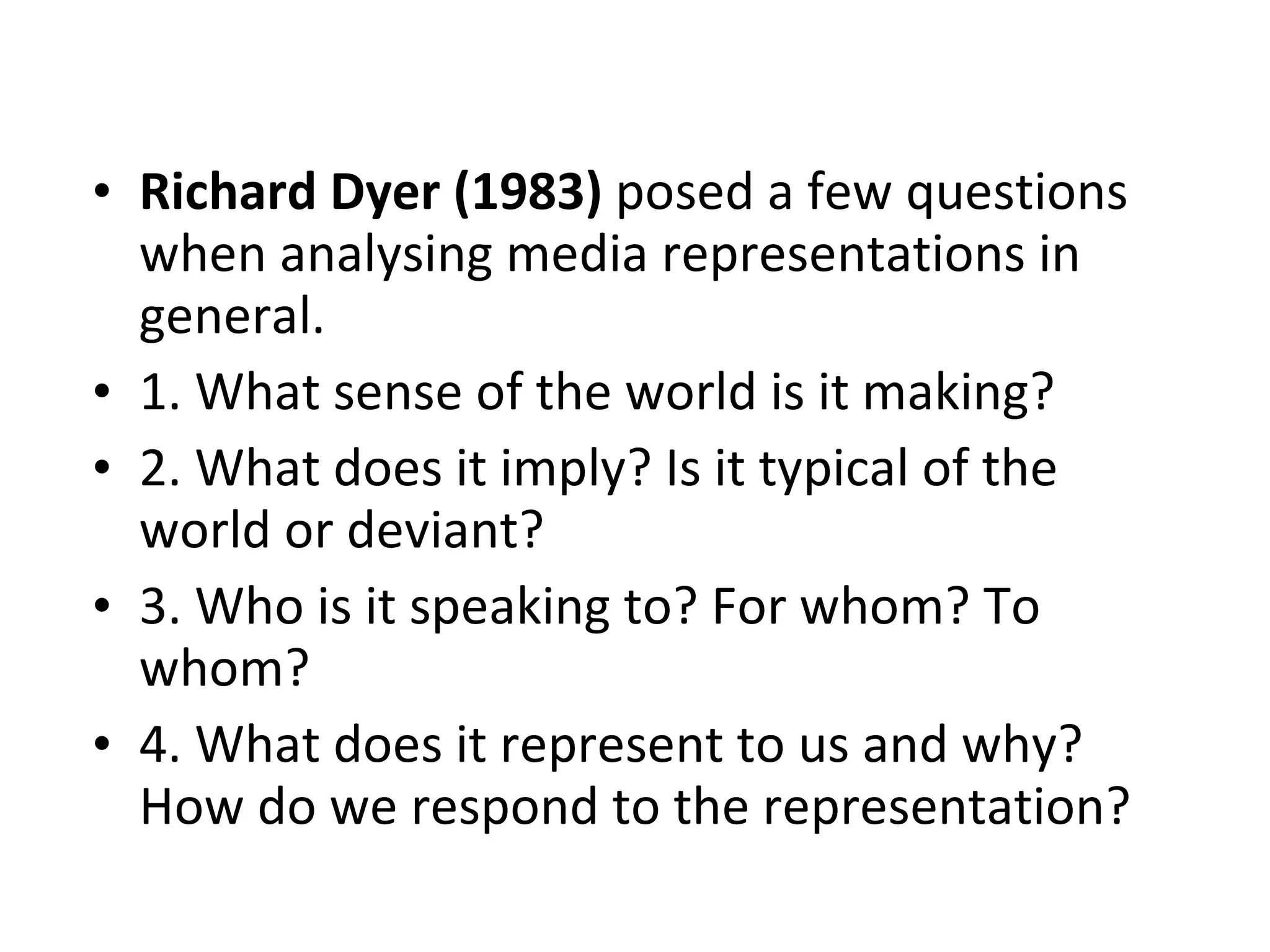Richard Dyer (1983)  posed a few questions when analysing media representations in general. 1. What sense of the world is it making? 2. What does it imply? Is it typical of the world or deviant?  3. Who is it speaking to? For whom? To whom? 4. What does it represent to us and why? How do we respond to the representation? 