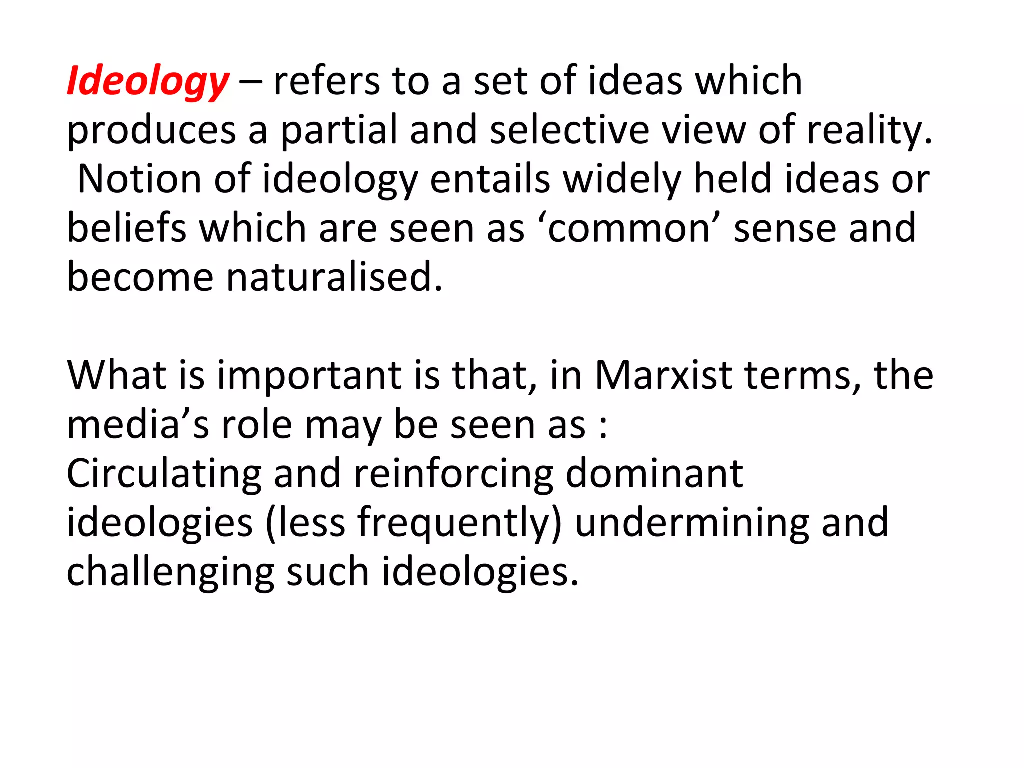 Ideology  – refers to a set of ideas which produces a partial and selective view of reality.  Notion of ideology entails widely held ideas or beliefs which are seen as ‘common’ sense and become naturalised. What is important is that, in Marxist terms, the media’s role may be seen as : Circulating and reinforcing dominant ideologies (less frequently) undermining and challenging such ideologies. 