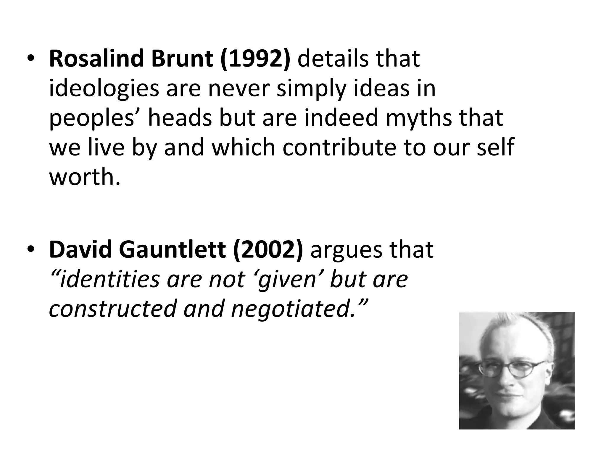 Rosalind Brunt (1992)  details that ideologies are never simply ideas in peoples’ heads but are indeed myths that we live by and which contribute to our self worth.  David Gauntlett (2002)  argues that  “identities are not ‘given’ but are constructed and negotiated.” 