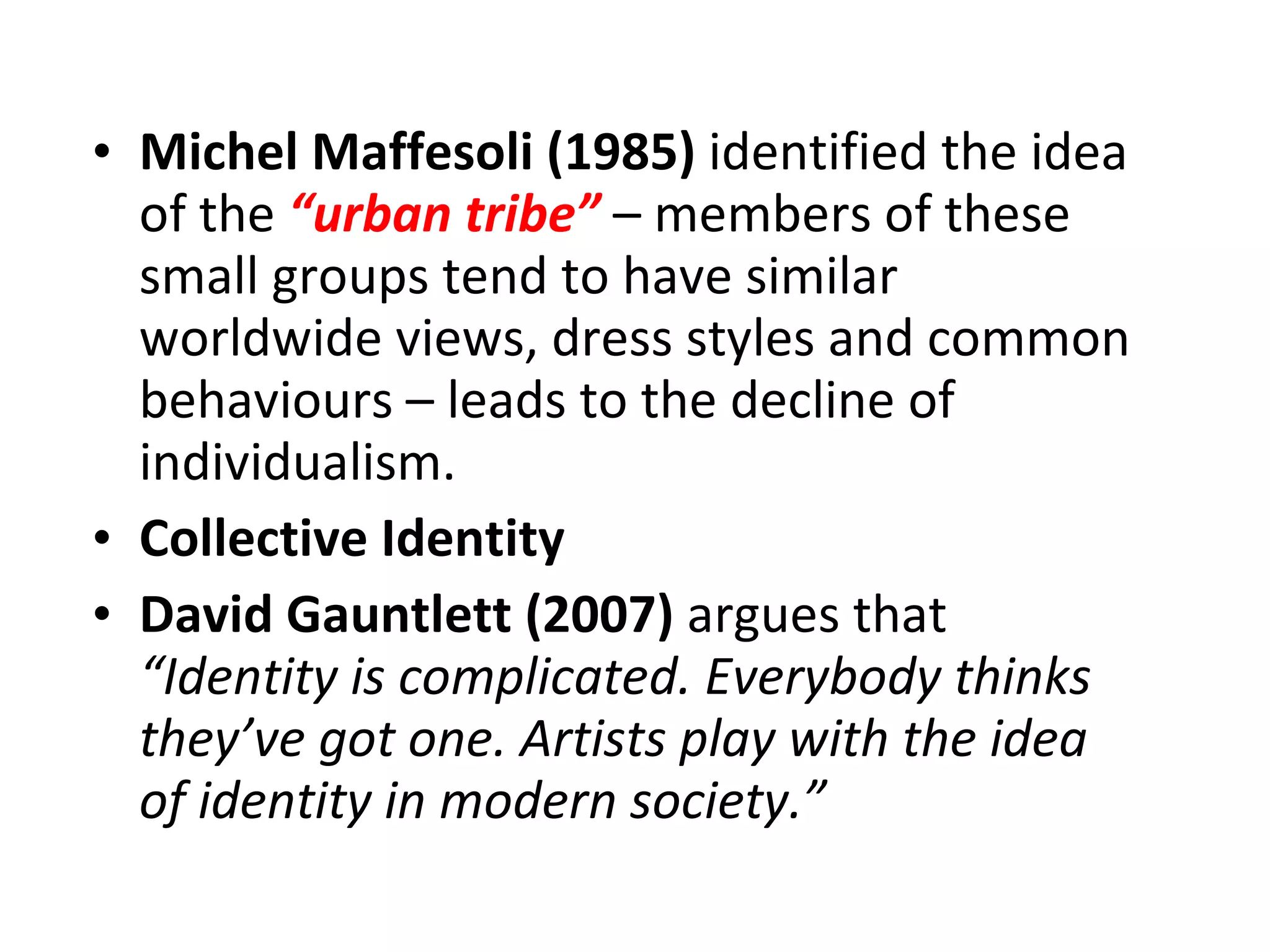Michel Maffesoli (1985)  identified the idea of the  “urban tribe”  – members of these small groups tend to have similar worldwide views, dress styles and common behaviours – leads to the decline of individualism. Collective Identity David Gauntlett (2007)  argues that  “Identity is complicated. Everybody thinks they’ve got one. Artists play with the idea of identity in modern society.” 