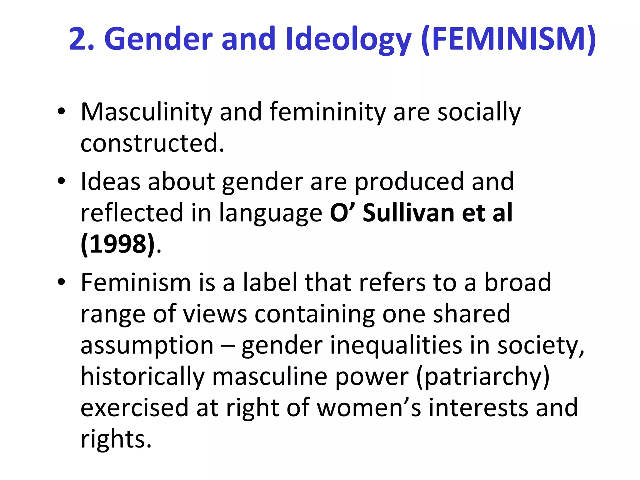Masculinity and femininity are socially constructed.  Ideas about gender are produced and reflected in language  O’ Sullivan et al (1998) . Feminism is a label that refers to a broad range of views containing one shared assumption – gender inequalities in society, historically masculine power (patriarchy) exercised at right of women’s interests and rights. 2. Gender and Ideology (FEMINISM) 