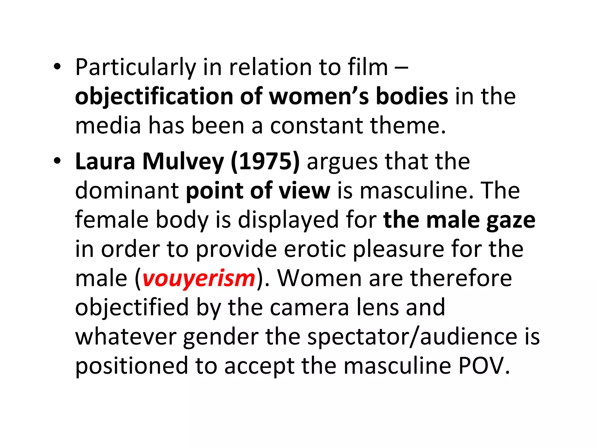 Particularly in relation to film –  objectification of women’s bodies  in the media has been a constant theme. Laura Mulvey (1975)  argues that the dominant  point of view  is masculine. The female body is displayed for  the male gaze  in order to provide erotic pleasure for the male ( vouyerism ). Women are therefore objectified by the camera lens and whatever gender the spectator/audience is positioned to accept the masculine POV. 