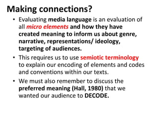 Making connections? Evaluating  media language  is an evaluation of all  micro elements  and how they have created meaning to inform us about genre, narrative, representations/ ideology, targeting of audiences. This requires us to use  semiotic terminology   to explain our encoding of elements and codes and conventions within our texts. We must also remember to discuss the  preferred meaning (Hall, 1980)  that we wanted our audience to  DECODE. 