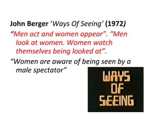 John Berger  ‘ Ways Of Seeing’  ( 1972 ) “ Men act and women appear”. “Men look at women. Women watch themselves being looked at”. “ Women are aware of being seen by a male spectator”  