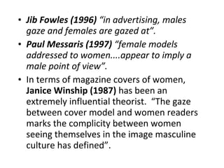 Jib Fowles (1996)  “in advertising, males gaze and females are gazed at”. Paul Messaris (1997)  “female models addressed to women....appear to imply a male point of view”. In terms of magazine covers of women,  Janice Winship (1987)  has been an extremely influential theorist.  “The gaze between cover model and women readers marks the complicity between women seeing themselves in the image masculine culture has defined”. 