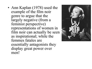 Ann Kaplan (1978) used the example of the film noir genre to argue that the largely negative (from a feminist perspective) representations of women in film noir can actually be seen as inspirational; while the femmes fatales are essentially antagonists they display great power over men! 