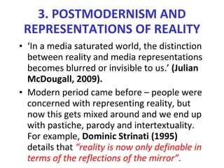 3. POSTMODERNISM AND REPRESENTATIONS OF REALITY ‘ In a media saturated world, the distinction between reality and media representations becomes blurred or invisible to us.’  (Julian McDougall, 2009). Modern period came before – people were concerned with representing reality, but now this gets mixed around and we end up with pastiche, parody and intertextuality. For example,  Dominic Strinati (1995)  details that  “reality is now only definable in terms of the reflections of the mirror”. 