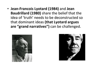 Jean-Francois Lyotard (1984)  and  Jean Baudrillard (1980)  share the belief that the idea of ‘truth’ needs to be deconstructed so that dominant ideas  (that Lyotard argues are “grand narratives”)  can be challenged. 