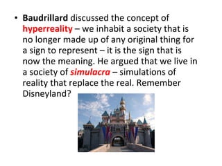 Baudrillard  discussed the concept of  hyperreality  – we inhabit a society that is no longer made up of any original thing for a sign to represent – it is the sign that is now the meaning. He argued that we live in a society of   simulacra   – simulations of reality that replace the real. Remember Disneyland? 