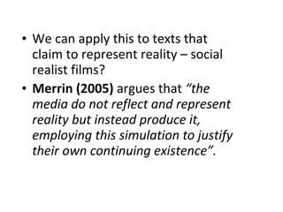 We can apply this to texts that claim to represent reality – social realist films?  Merrin (2005)  argues that  “the media do not reflect and represent reality but instead produce it, employing this simulation to justify their own continuing existence”. 