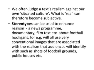 We often judge a text’s realism against our own ‘situated culture’. What is ‘real’ can therefore become subjective. Stereotypes  can be used to enhance realism  - a news programme, documentary, film text etc  about football hooligans, for e.g, will all use very conventional images that are associated with the realism that audiences will identify with such as shots of football grounds, public houses etc.  