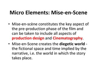 Micro Elements: Mise-en-Scene Mise-en-scène constitutes the key aspect of the pre-production phase of the film and can be taken to include all aspects of  production design  and  Cinematography .   Mise-en-Scene creates the  diegetic world  - the fictional space and time implied by the narrative, i.e. the world in which the story takes place. 