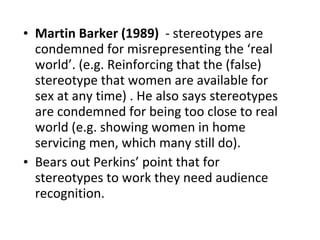 Martin Barker (1989)  - stereotypes are condemned for misrepresenting the ‘real world’. (e.g. Reinforcing that the (false) stereotype that women are available for sex at any time) . He also says stereotypes are condemned for being too close to real world (e.g. showing women in home servicing men, which many still do).  Bears out Perkins’ point that for stereotypes to work they need audience recognition.  