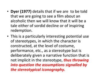 Dyer (1977)  details that if we are  to be told that we are going to see a film about an alcoholic then we will know that it will be a tale either of sordid decline or of inspiring redemption. This is a particularly interesting potential use of stereotypes, in which the character is constructed, at the level of costume, performance, etc., as a stereotype but is deliberately given a narrative function that is not implicit in the stereotype,  thus throwing into question the assumptions signalled by the stereotypical iconography.   