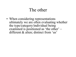 The other When considering representations ultimately we are often evaluating whether the type/category/individual being examined is positioned as ‘the other’ – different & alien; distinct from ‘us’ 