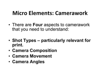 Micro Elements: Camerawork There are  Four  aspects to camerawork that you need to understand: Shot Types – particularly relevant for print. Camera Composition  Camera Movement Camera Angles 